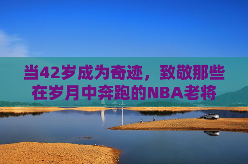 当42岁成为奇迹，致敬那些在岁月中奔跑的NBA老将