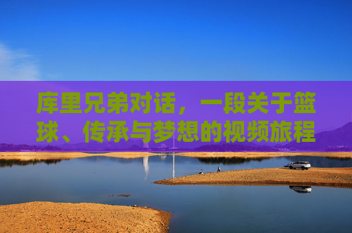 库里兄弟对话,一段关于篮球、传承与梦想的视频旅程