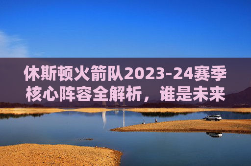 休斯顿火箭队2023-24赛季核心阵容全解析，谁是未来的希望？