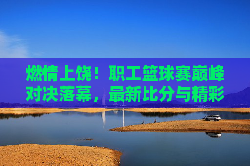 燃情上饶!职工篮球赛巅峰对决落幕,最新比分与精彩瞬间回顾