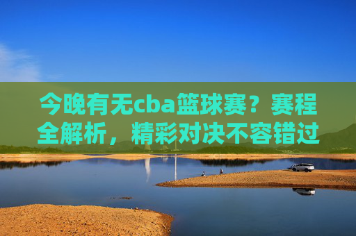 今晚有无cba篮球赛?赛程全解析,精彩对决不容错过!