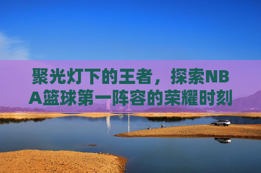 聚光灯下的王者,探索NBA篮球第一阵容的荣耀时刻