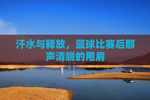 汗水与释放，篮球比赛后那声清脆的甩肩