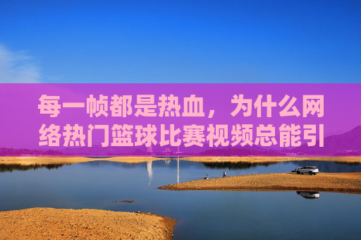 每一帧都是热血，为什么网络热门篮球比赛视频总能引爆全网？