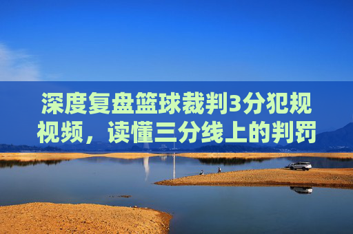 深度复盘篮球裁判3分犯规视频，读懂三分线上的判罚尺度与争议瞬间