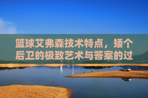 篮球艾弗森技术特点,矮个后卫的极致艺术与答案的过人灵魂