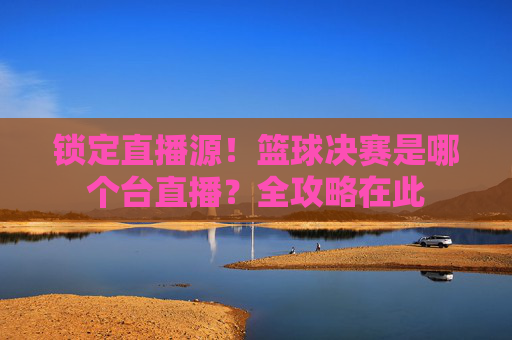 锁定直播源!篮球决赛是哪个台直播?全攻略在此