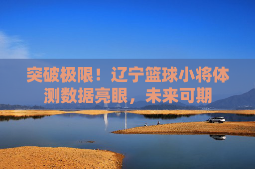突破极限!辽宁篮球小将体测数据亮眼,未来可期