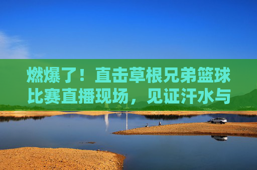燃爆了!直击草根兄弟篮球比赛直播现场,见证汗水与兄弟情