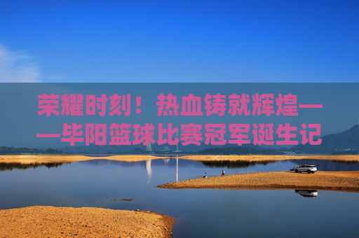 荣耀时刻！热血铸就辉煌——毕阳篮球比赛冠军诞生记
