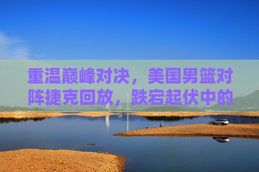 重温巅峰对决,美国男篮对阵捷克回放,跌宕起伏中的救赎之战