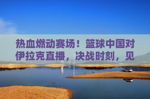 热血燃动赛场!篮球中国对伊拉克直播,决战时刻,见证中国男篮的逆袭与荣光
