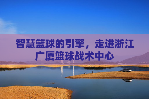 智慧篮球的引擎，走进浙江广厦篮球战术中心