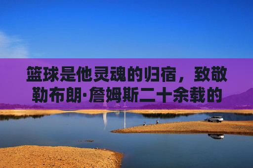 篮球是他灵魂的归宿,致敬勒布朗·詹姆斯二十余载的赤子之心