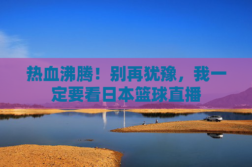 热血沸腾!别再犹豫,我一定要看日本篮球直播