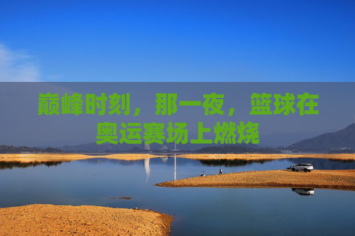巅峰时刻,那一夜,篮球在奥运赛场上燃烧