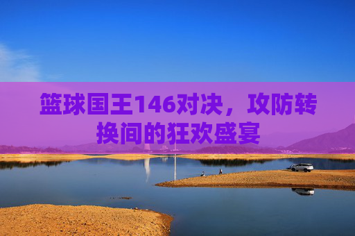 篮球国王146对决,攻防转换间的狂欢盛宴