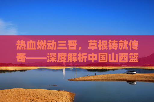 热血燃动三晋,草根铸就传奇——深度解析中国山西篮球联赛的魅力与精神