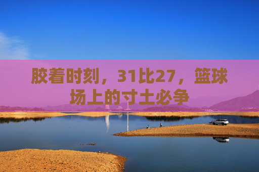 胶着时刻,31比27,篮球场上的寸土必争