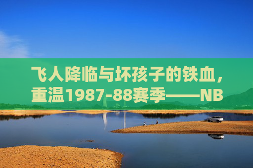 飞人降临与坏孩子的铁血，重温1987-88赛季——NBA巨星的群像与乔丹的封神之路