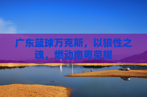 广东篮球万克斯,以狼性之魂,燃动南粤荣耀