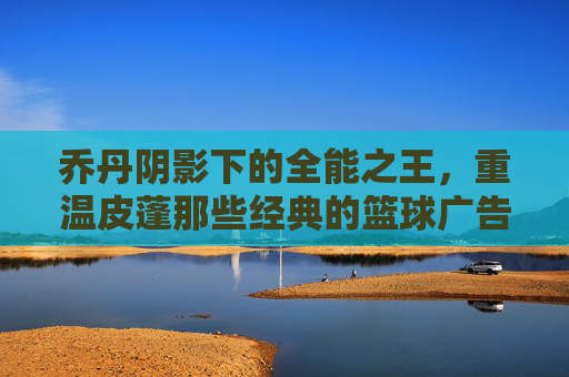 乔丹阴影下的全能之王,重温皮蓬那些经典的篮球广告瞬间