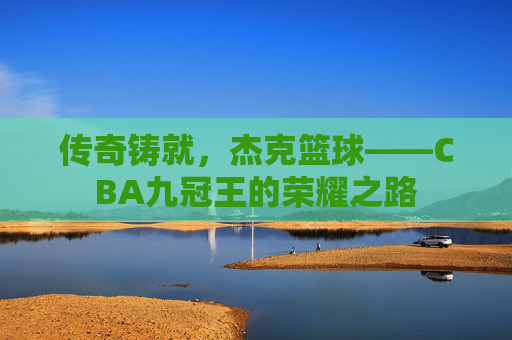 传奇铸就,杰克篮球——CBA九冠王的荣耀之路
