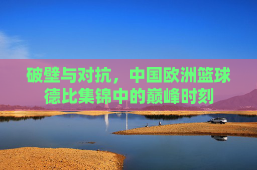 破壁与对抗,中国欧洲篮球德比集锦中的巅峰时刻