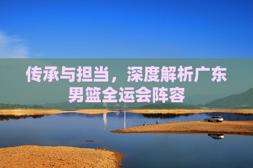 传承与担当，深度解析广东男篮全运会阵容