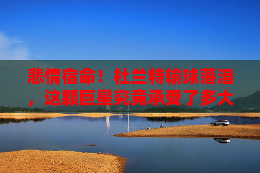 悲情宿命!杜兰特输球落泪,这颗巨星究竟承受了多大的压力?