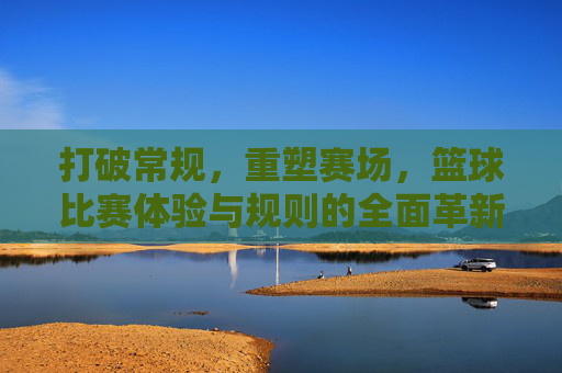 打破常规，重塑赛场，篮球比赛体验与规则的全面革新