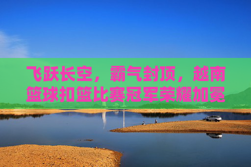 飞跃长空,霸气封顶,越南篮球扣篮比赛冠军荣耀加冕