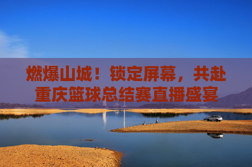 燃爆山城！锁定屏幕，共赴重庆篮球总结赛直播盛宴