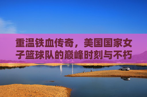 重温铁血传奇，美国国家女子篮球队的巅峰时刻与不朽回放