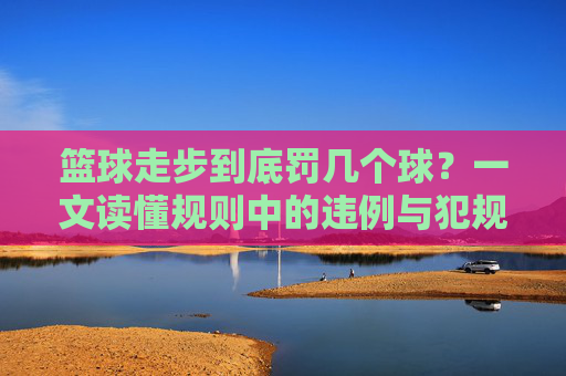 篮球走步到底罚几个球？一文读懂规则中的违例与犯规