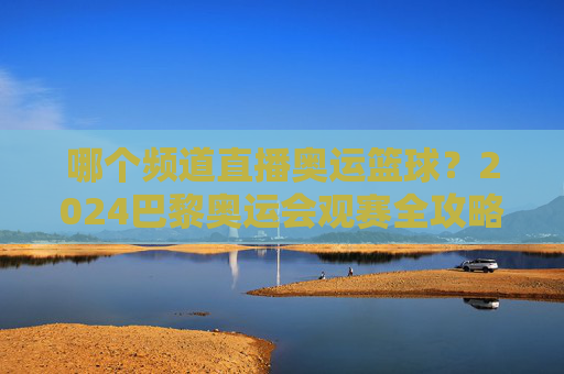 哪个频道直播奥运篮球？2024巴黎奥运会观赛全攻略
