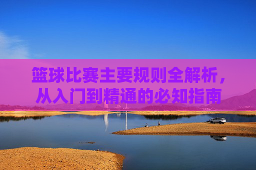 篮球比赛主要规则全解析,从入门到精通的必知指南