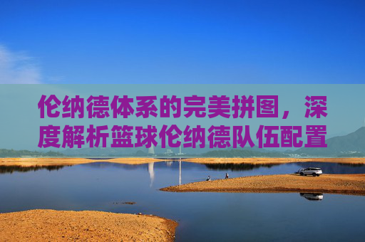 伦纳德体系的完美拼图，深度解析篮球伦纳德队伍配置的战术逻辑