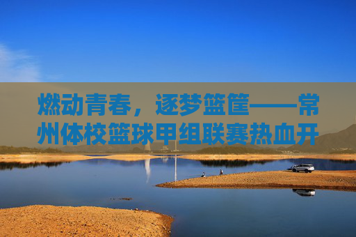 燃动青春，逐梦篮筐——常州体校篮球甲组联赛热血开赛