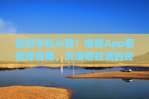 告别手机小屏!电视App看篮球直播,沉浸感拉满的终极指南