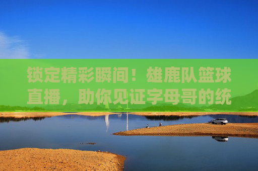 锁定精彩瞬间！雄鹿队篮球直播，助你见证字母哥的统治力