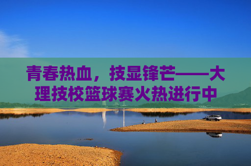 青春热血,技显锋芒——大理技校篮球赛火热进行中