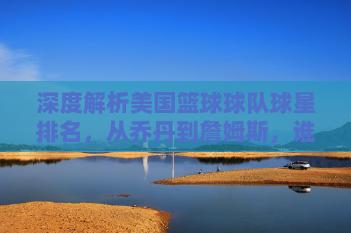 深度解析美国篮球球队球星排名，从乔丹到詹姆斯，谁才是历史第一人？
