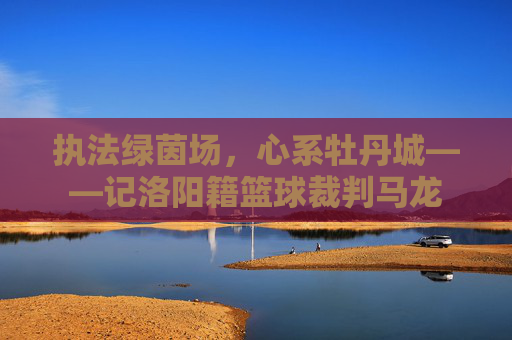 执法绿茵场，心系牡丹城——记洛阳籍篮球裁判马龙