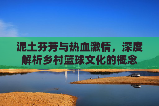 泥土芬芳与热血激情,深度解析乡村篮球文化的概念