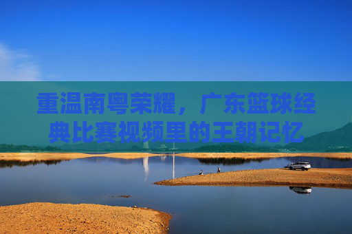 重温南粤荣耀，广东篮球经典比赛视频里的王朝记忆