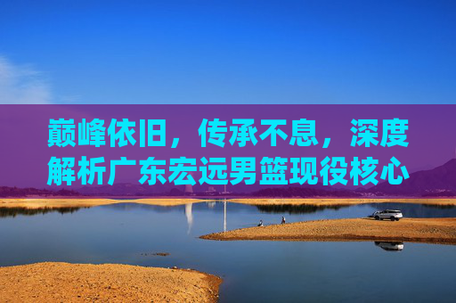 巅峰依旧,传承不息,深度解析广东宏远男篮现役核心阵容