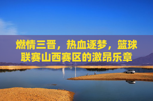 燃情三晋,热血逐梦,篮球联赛山西赛区的激昂乐章