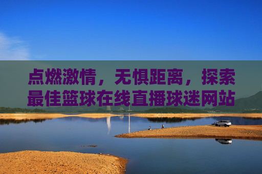 点燃激情,无惧距离,探索最佳篮球在线直播球迷网站