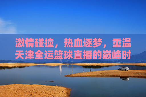 激情碰撞，热血逐梦，重温天津全运篮球直播的巅峰时刻